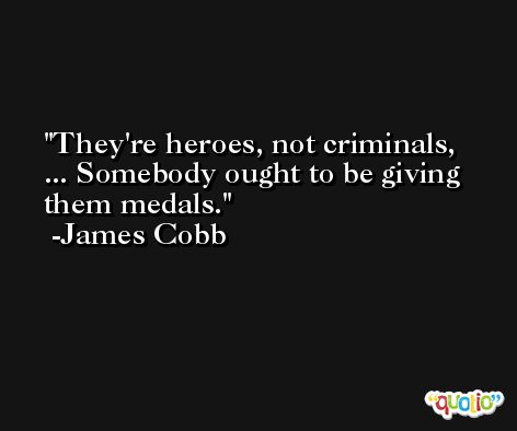 They're heroes, not criminals, ... Somebody ought to be giving them medals. -James Cobb