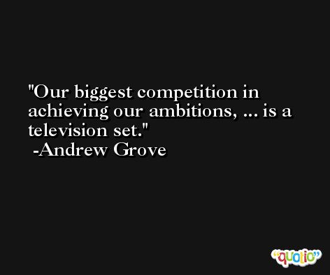 Our biggest competition in achieving our ambitions, ... is a television set. -Andrew Grove