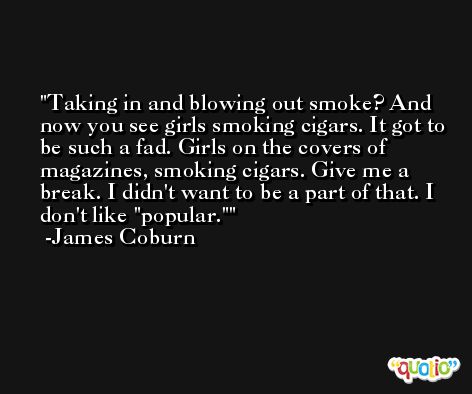Taking in and blowing out smoke? And now you see girls smoking cigars. It got to be such a fad. Girls on the covers of magazines, smoking cigars. Give me a break. I didn't want to be a part of that. I don't like 'popular.' -James Coburn