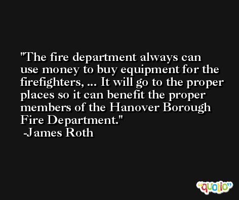 The fire department always can use money to buy equipment for the firefighters, ... It will go to the proper places so it can benefit the proper members of the Hanover Borough Fire Department. -James Roth