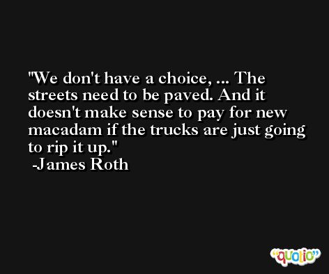 We don't have a choice, ... The streets need to be paved. And it doesn't make sense to pay for new macadam if the trucks are just going to rip it up. -James Roth