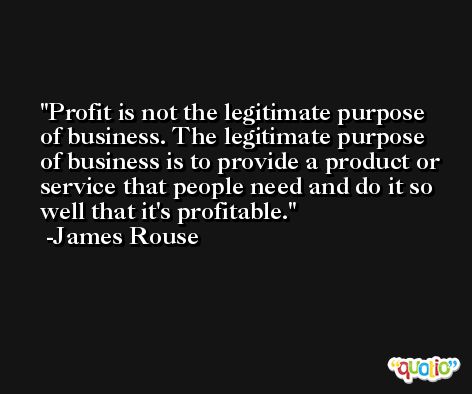 Profit is not the legitimate purpose of business. The legitimate purpose of business is to provide a product or service that people need and do it so well that it's profitable. -James Rouse
