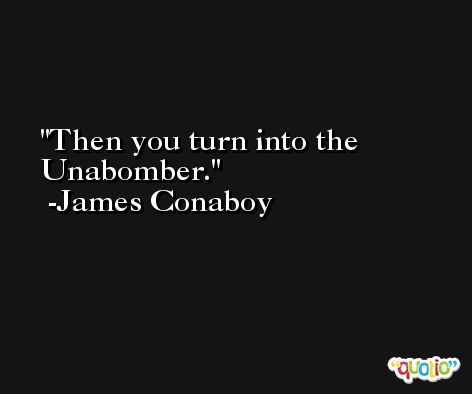 Then you turn into the Unabomber. -James Conaboy