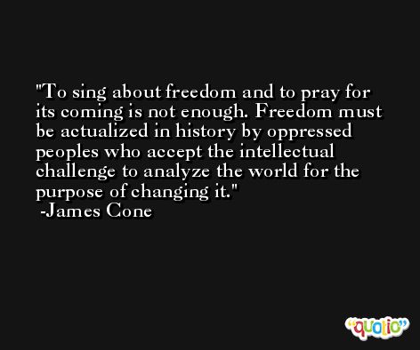 To sing about freedom and to pray for its coming is not enough. Freedom must be actualized in history by oppressed peoples who accept the intellectual challenge to analyze the world for the purpose of changing it. -James Cone