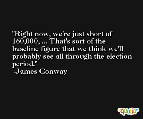 Right now, we're just short of 160,000, ... That's sort of the baseline figure that we think we'll probably see all through the election period. -James Conway