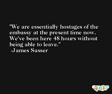 We are essentially hostages of the embassy at the present time now. We've been here 48 hours without being able to leave. -James Sasser