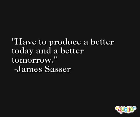 Have to produce a better today and a better tomorrow. -James Sasser