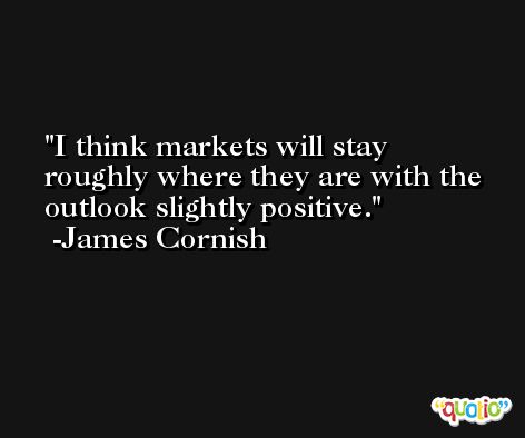 I think markets will stay roughly where they are with the outlook slightly positive. -James Cornish