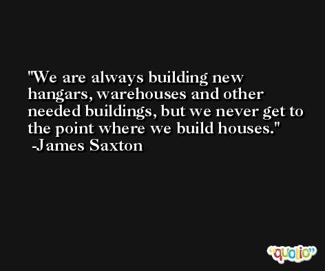 We are always building new hangars, warehouses and other needed buildings, but we never get to the point where we build houses. -James Saxton