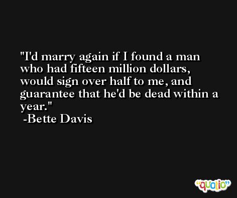 I'd marry again if I found a man who had fifteen million dollars, would sign over half to me, and guarantee that he'd be dead within a year. -Bette Davis