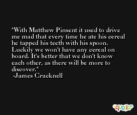 With Matthew Pinsent it used to drive me mad that every time he ate his cereal he tapped his teeth with his spoon. Luckily we won't have any cereal on board. It's better that we don't know each other, as there will be more to discover. -James Cracknell