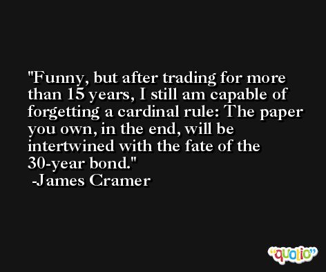 Funny, but after trading for more than 15 years, I still am capable of forgetting a cardinal rule: The paper you own, in the end, will be intertwined with the fate of the 30-year bond. -James Cramer