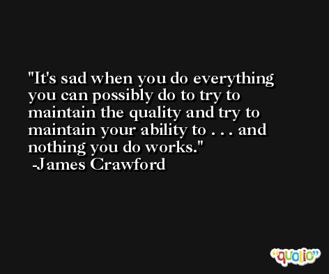 It's sad when you do everything you can possibly do to try to maintain the quality and try to maintain your ability to . . . and nothing you do works. -James Crawford