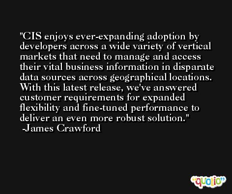 CIS enjoys ever-expanding adoption by developers across a wide variety of vertical markets that need to manage and access their vital business information in disparate data sources across geographical locations. With this latest release, we've answered customer requirements for expanded flexibility and fine-tuned performance to deliver an even more robust solution. -James Crawford