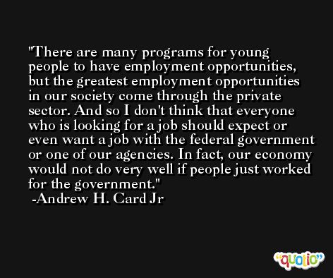 There are many programs for young people to have employment opportunities, but the greatest employment opportunities in our society come through the private sector. And so I don't think that everyone who is looking for a job should expect or even want a job with the federal government or one of our agencies. In fact, our economy would not do very well if people just worked for the government. -Andrew H. Card Jr
