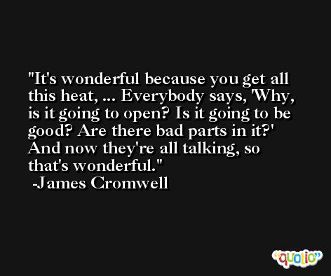It's wonderful because you get all this heat, ... Everybody says, 'Why, is it going to open? Is it going to be good? Are there bad parts in it?' And now they're all talking, so that's wonderful. -James Cromwell