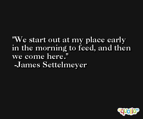 We start out at my place early in the morning to feed, and then we come here. -James Settelmeyer