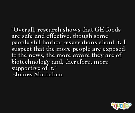 Overall, research shows that GE foods are safe and effective, though some people still harbor reservations about it. I suspect that the more people are exposed to the news, the more aware they are of biotechnology and, therefore, more supportive of it. -James Shanahan