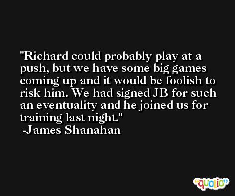 Richard could probably play at a push, but we have some big games coming up and it would be foolish to risk him. We had signed JB for such an eventuality and he joined us for training last night. -James Shanahan