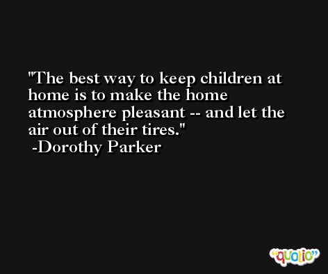 The best way to keep children at home is to make the home atmosphere pleasant -- and let the air out of their tires. -Dorothy Parker