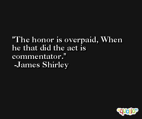 The honor is overpaid, When he that did the act is commentator. -James Shirley