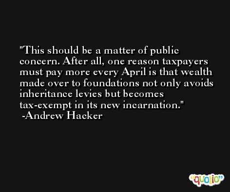 This should be a matter of public concern. After all, one reason taxpayers must pay more every April is that wealth made over to foundations not only avoids inheritance levies but becomes tax-exempt in its new incarnation. -Andrew Hacker