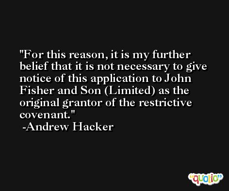 For this reason, it is my further belief that it is not necessary to give notice of this application to John Fisher and Son (Limited) as the original grantor of the restrictive covenant. -Andrew Hacker