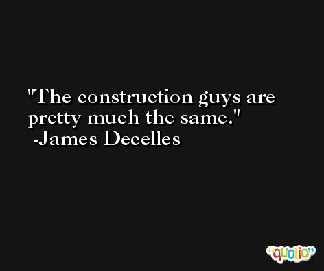 The construction guys are pretty much the same. -James Decelles