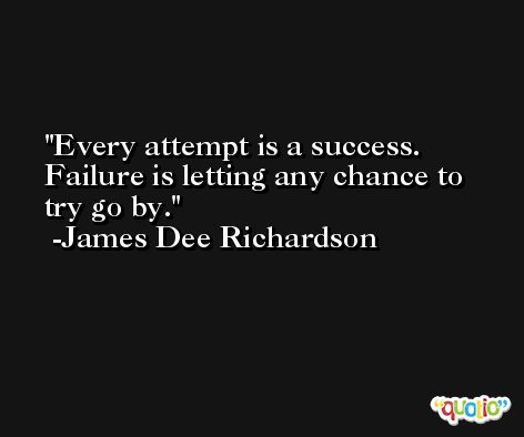 Every attempt is a success. Failure is letting any chance to try go by. -James Dee Richardson