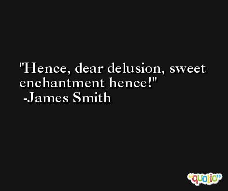 Hence, dear delusion, sweet enchantment hence! -James Smith