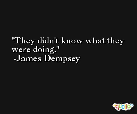They didn't know what they were doing. -James Dempsey