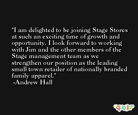 I am delighted to be joining Stage Stores at such an exciting time of growth and opportunity. I look forward to working with Jim and the other members of the Stage management team as we strengthen our position as the leading small town retailer of nationally branded family apparel. -Andrew Hall