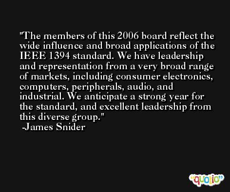 The members of this 2006 board reflect the wide influence and broad applications of the IEEE 1394 standard. We have leadership and representation from a very broad range of markets, including consumer electronics, computers, peripherals, audio, and industrial. We anticipate a strong year for the standard, and excellent leadership from this diverse group. -James Snider