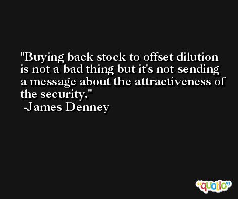 Buying back stock to offset dilution is not a bad thing but it's not sending a message about the attractiveness of the security. -James Denney