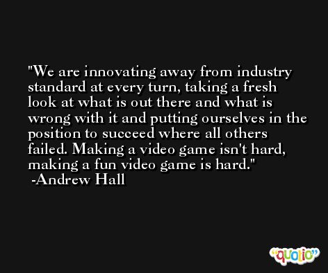 We are innovating away from industry standard at every turn, taking a fresh look at what is out there and what is wrong with it and putting ourselves in the position to succeed where all others failed. Making a video game isn't hard, making a fun video game is hard. -Andrew Hall