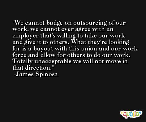 We cannot budge on outsourcing of our work, we cannot ever agree with an employer that's willing to take our work and give it to others. What they're looking for is a buyout with this union and our work force and allow for others to do our work. Totally unacceptable we will not move in that direction. -James Spinosa