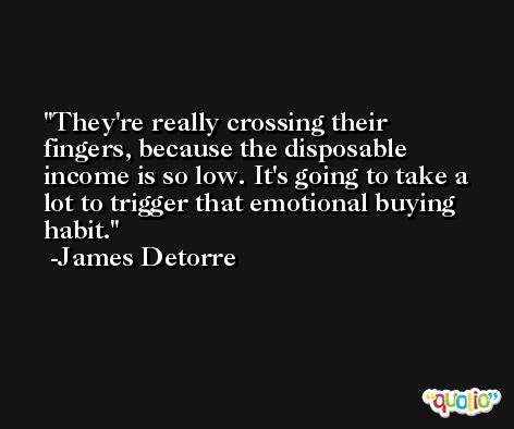 They're really crossing their fingers, because the disposable income is so low. It's going to take a lot to trigger that emotional buying habit. -James Detorre