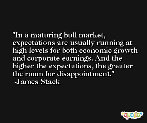 In a maturing bull market, expectations are usually running at high levels for both economic growth and corporate earnings. And the higher the expectations, the greater the room for disappointment. -James Stack