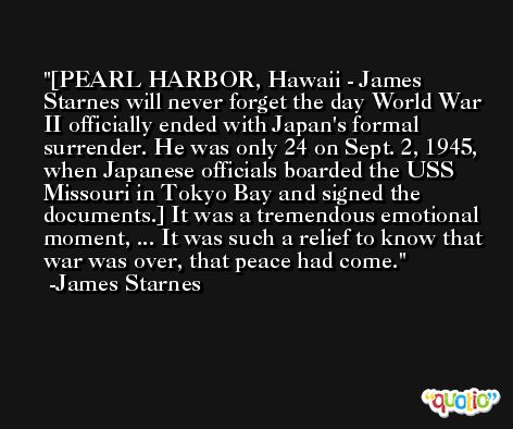[PEARL HARBOR, Hawaii - James Starnes will never forget the day World War II officially ended with Japan's formal surrender. He was only 24 on Sept. 2, 1945, when Japanese officials boarded the USS Missouri in Tokyo Bay and signed the documents.] It was a tremendous emotional moment, ... It was such a relief to know that war was over, that peace had come. -James Starnes