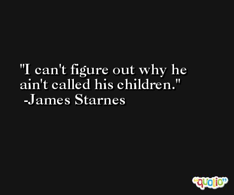 I can't figure out why he ain't called his children. -James Starnes