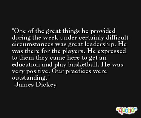 One of the great things he provided during the week under certainly difficult circumstances was great leadership. He was there for the players. He expressed to them they came here to get an education and play basketball. He was very positive. Our practices were outstanding. -James Dickey