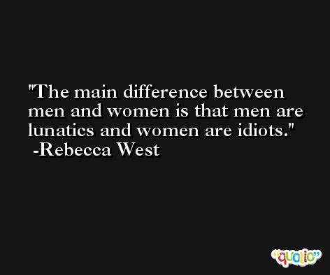 The main difference between men and women is that men are lunatics and women are idiots. -Rebecca West