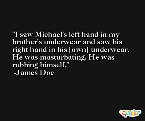 I saw Michael's left hand in my brother's underwear and saw his right hand in his [own] underwear. He was masturbating. He was rubbing himself. -James Doe