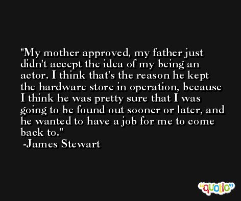 My mother approved, my father just didn't accept the idea of my being an actor. I think that's the reason he kept the hardware store in operation, because I think he was pretty sure that I was going to be found out sooner or later, and he wanted to have a job for me to come back to. -James Stewart