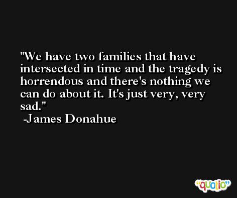 We have two families that have intersected in time and the tragedy is horrendous and there's nothing we can do about it. It's just very, very sad. -James Donahue