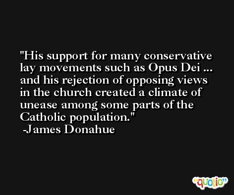 His support for many conservative lay movements such as Opus Dei ... and his rejection of opposing views in the church created a climate of unease among some parts of the Catholic population. -James Donahue