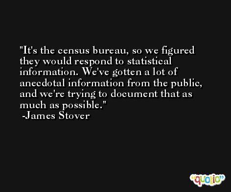 It's the census bureau, so we figured they would respond to statistical information. We've gotten a lot of anecdotal information from the public, and we're trying to document that as much as possible. -James Stover