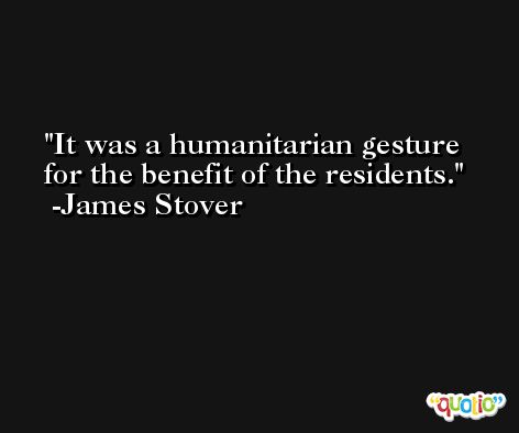 It was a humanitarian gesture for the benefit of the residents. -James Stover