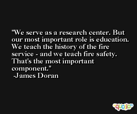 We serve as a research center. But our most important role is education. We teach the history of the fire service - and we teach fire safety. That's the most important component. -James Doran