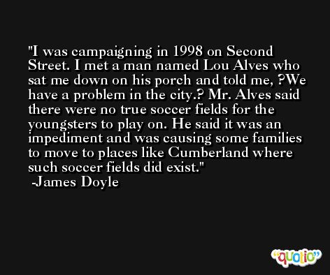 I was campaigning in 1998 on Second Street. I met a man named Lou Alves who sat me down on his porch and told me, ?We have a problem in the city.? Mr. Alves said there were no true soccer fields for the youngsters to play on. He said it was an impediment and was causing some families to move to places like Cumberland where such soccer fields did exist. -James Doyle